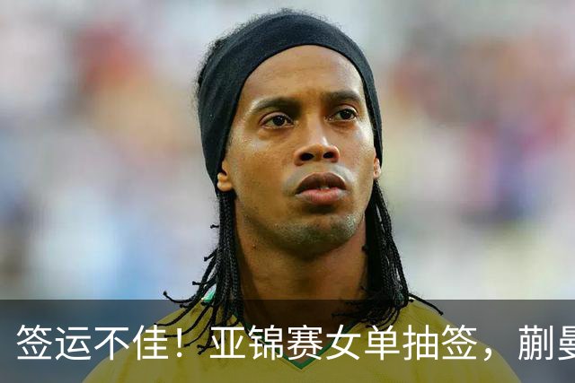 签运不佳！亚锦赛女单抽签，蒯曼战张本桥本两克星，王艺迪担重任